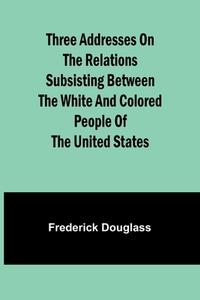 Three addresses on the relations subsisting between the white and colored people of the United States di Frederick Douglass edito da Alpha Edition