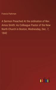 A Sermon Preached At the ordination of Rev. Amos Smith: As Colleague Pastor of the New North Church in Boston, Wednesday, Dec. 7, 1842 di Francis Parkman edito da Outlook Verlag