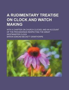 A Rudimentary Treatise On Clock And Watch Making; With A Chapter On Church Clocks; And An Account Of The Proceedings Respecting The Great di Edmund Beckett Grimthorpe, Baron Edmund Beckett Grimthorpe edito da General Books Llc