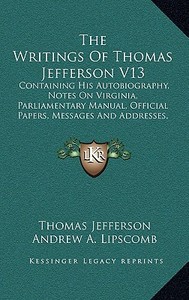 The Writings of Thomas Jefferson V13: Containing His Autobiography, Notes on Virginia, Parliamentary Manual, Official Papers, Messages and Addresses, di Thomas Jefferson edito da Kessinger Publishing