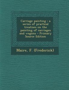 Carriage Painting: A Series of Practical Treatises on the Painting of Carriages and Wagons - Primary Source Edition di F. Maire edito da Nabu Press