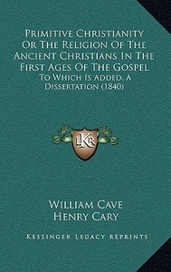Primitive Christianity or the Religion of the Ancient Christians in the First Ages of the Gospel: To Which Is Added, a Dissertation (1840) di William Cave edito da Kessinger Publishing