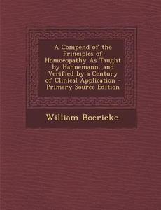 A Compend of the Principles of Homoeopathy as Taught by Hahnemann, and Verified by a Century of Clinical Application - Primary Source Edition di William Boericke edito da Nabu Press
