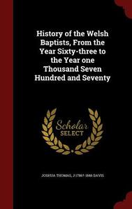 History Of The Welsh Baptists, From The Year Sixty-three To The Year One Thousand Seven Hundred And Seventy di Joshua Thomas, J 1786?-1846 Davis edito da Andesite Press