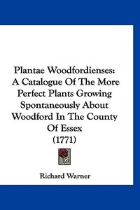 Plantae Woodfordienses: A Catalogue of the More Perfect Plants Growing Spontaneously about Woodford in the County of Essex (1771) di Richard Warner edito da Kessinger Publishing