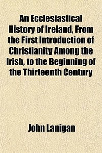 An Ecclesiastical History Of Ireland, From The First Introduction Of Christianity Among The Irish, To The Beginning Of The Thirteenth Century, di John Lanigan edito da General Books Llc