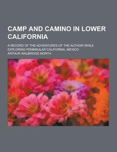 Camp And Camino In Lower California; A Record Of The Adventures Of The Author While Exploring Peninsular California, Mexico di Arthur Walbridge North edito da Theclassics.us