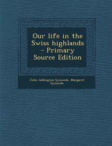 Our Life in the Swiss Highlands di John Addington Symonds, Margaret Symonds edito da Nabu Press