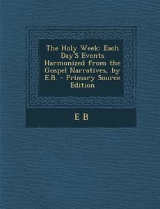 The Holy Week: Each Day's Events Harmonized from the Gospel Narratives, by E.B. di E. B edito da Nabu Press