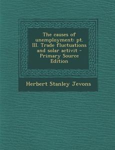 Causes of Unemployment: PT. III. Trade Fluctuations and Solar Activit di Herbert Stanley Jevons edito da Nabu Press