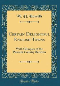 Certain Delightful English Towns: With Glimpses of the Pleasant Country Between (Classic Reprint) di W. D. Howells edito da Forgotten Books