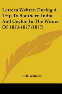 Letters Written During a Trip to Southern India and Ceylon in the Winter of 1876-1877 (1877) di C. R. Williams edito da Kessinger Publishing