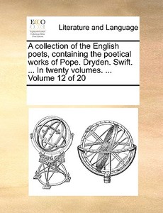 A Collection Of The English Poets, Containing The Poetical Works Of Pope. Dryden. Swift. ... In Twenty Volumes. ... Volume 12 Of 20 di Multiple Contributors edito da Gale Ecco, Print Editions