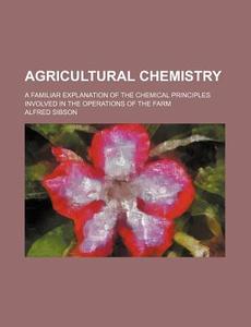 Agricultural Chemistry; A Familiar Explanation of the Chemical Principles Involved in the Operations of the Farm di Alfred Sibson edito da Rarebooksclub.com
