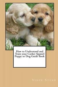 How to Understand and Train your Cocker Spaniel Puppy or Dog Guide Book di Vince Stead edito da Lulu.com