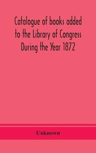 Catalogue Of Books Added To The Library Of Congress During The Year 1872 di Unknown edito da Alpha Editions