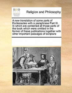 A New Translation Of Some Parts Of Ecclesiastes With A Paraphrase Part Iii. In Which Are Contained All Those Parts Of The Book Which Were Omitted In T di Multiple Contributors edito da Gale Ecco, Print Editions