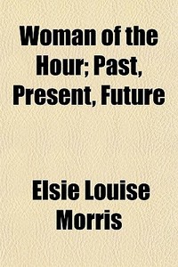 Woman Of The Hour; Past, Present, Future di Elsie Louise Morris edito da General Books