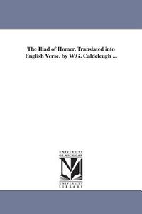 The Iliad of Homer. Translated Into English Verse. by W.G. Caldcleugh ... di Homer edito da UNIV OF MICHIGAN PR