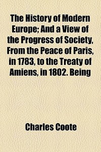 The History Of Modern Europe; And A View Of The Progress Of Society, From The Peace Of Paris, In 1783, To The Treaty Of Amiens, In 1802. Being A Conti di Charles Coote edito da General Books Llc