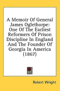 A Memoir Of General James Oglethorpe: One Of The Earliest Reformers Of Prison Discipline In England And The Founder Of Georgia In America (1867) di Robert Wright edito da Kessinger Publishing, Llc