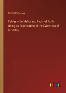 Fables of Infidelity and Facts of Faith. Being an Examination of the Evidences of Infidelity di Robert Patterson edito da Outlook Verlag