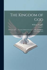 The Kingdom of God; a Course of Four Lectures Delivered at Cambridge During the Lent Term, 1912 di William Temple edito da LEGARE STREET PR