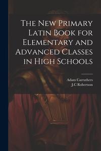 The New Primary Latin Book for Elementary and Advanced Classes in High Schools di Adam Carruthers, Jc Robertson edito da LEGARE STREET PR