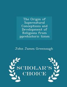 The Origin Of Supernatural Conceptions And Development Of Religions From Pprehistoric Times - Scholar's Choice Edition di John James Greenough edito da Scholar's Choice