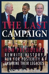The Last Campaign: How Presidents Rewrite History, Run for Posterity & Enshrine Their Legacies di Anthony Clark edito da Createspace