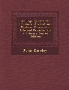 An Inquiry Into the Opinions, Ancient and Modern, Concerning Life and Organization - Primary Source Edition di John Barclay edito da Nabu Press
