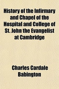 History Of The Infirmary And Chapel Of The Hospital And College Of St. John The Evangelist At Cambridge di Charles Cardale Babington edito da General Books Llc