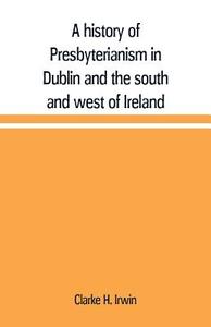 A history of Presbyterianism in Dublin and the south and west of Ireland di Clarke H. Irwin edito da Alpha Editions