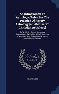 An Introduction To Astrology, Rules For The Practice Of Horary Astrology [an Abstract Of Christian Astrology] di William Lilly edito da Sagwan Press