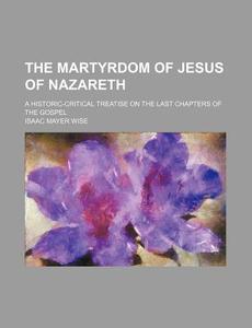 The Martyrdom Of Jesus Of Nazareth; A Historic-critical Treatise On The Last Chapters Of The Gospel di Isaac Mayer Wise edito da General Books Llc