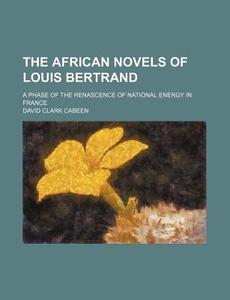 The African Novels Of Louis Bertrand; A Phase Of The Renascence Of National Energy In France di David Clark Cabeen edito da General Books Llc