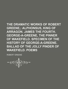 The Dramatic Works of Robert Greene; Alphonsus, King of Arragon. James the Fourth. George-A-Greene, the Pinner of Wakefield. Specimen of the History O di Robert Greene edito da Rarebooksclub.com