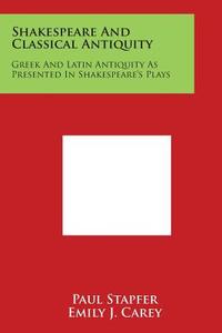 Shakespeare and Classical Antiquity: Greek and Latin Antiquity as Presented in Shakespeare's Plays di Paul Stapfer edito da Literary Licensing, LLC