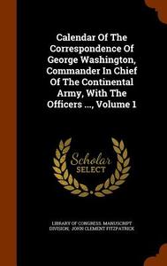 Calendar Of The Correspondence Of George Washington, Commander In Chief Of The Continental Army, With The Officers ..., Volume 1 edito da Arkose Press