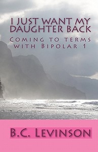 I Just Want My Daughter Back: Coming to Terms with Bipolar 1 di B. C. Levinson edito da Createspace