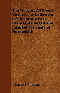 The Treasury Of French Cookery - A Collection Of The Best French Recipes, Arranged And Adapted For England Households di Harriett Toogood edito da Barzun Press