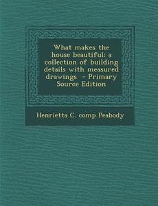 What Makes the House Beautiful; A Collection of Building Details with Measured Drawings - Primary Source Edition di Henrietta C. Comp Peabody edito da Nabu Press