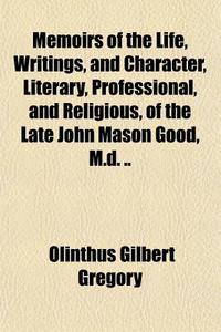 Memoirs Of The Life, Writings, And Character, Literary, Professional, And Religious, Of The Late John Mason Good, M.d. .. di Olinthus Gregory edito da General Books Llc