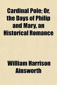 Cardinal Pole; Or, The Days Of Philip An di William Harrison Ainsworth edito da General Books