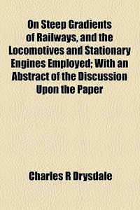 On Steep Gradients Of Railways, And The Locomotives And Stationary Engines Employed; With An Abstract Of The Discussion Upon The Paper di Charles R. Drysdale edito da General Books Llc