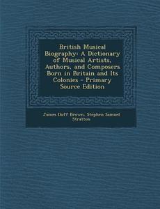 British Musical Biography: A Dictionary of Musical Artists, Authors, and Composers Born in Britain and Its Colonies di James Duff Brown, Stephen Samuel Stratton edito da Nabu Press