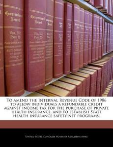 To Amend The Internal Revenue Code Of 1986 To Allow Individuals A Refundable Credit Against Income Tax For The Purchase Of Private Health Insurance edito da Bibliogov