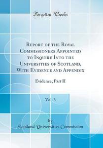 Report of the Royal Commissioners Appointed to Inquire Into the Universities of Scotland, with Evidence and Appendix, Vol. 3: Evidence, Part II (Class di Scotland Universities Commission edito da Forgotten Books