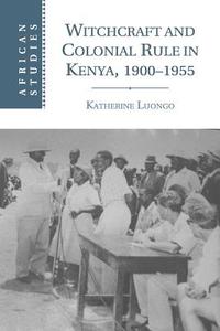 Witchcraft and Colonial Rule in Kenya, 1900-1955 di Katherine Luongo edito da Cambridge University Press