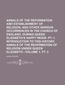 Annals Of The Reformation And Establishment Of Religion, And Other Various Occurrences In The Church Of England, During Queen Elizabeth's Happy Reign  di John Strype edito da General Books Llc